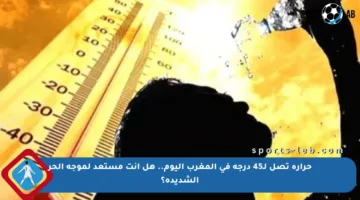حرارة تصل لـ45 درجة في المغرب اليوم.. هل أنت مستعد لموجة الحر الشديدة؟